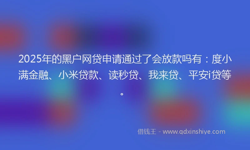 2025年的黑户网贷申请通过了会放款吗有：度小满金融、小米贷款、读秒贷、我来贷、平安i贷等。