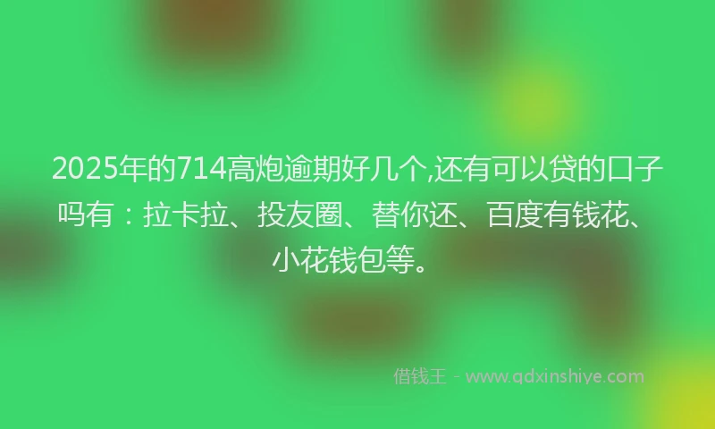2025年的714高炮逾期好几个,还有可以贷的口子吗有：拉卡拉、投友圈、替你还、百度有钱花、小花钱包等。