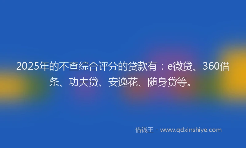 2025年的不查综合评分的贷款有：e微贷、360借条、功夫贷、安逸花、随身贷等。
