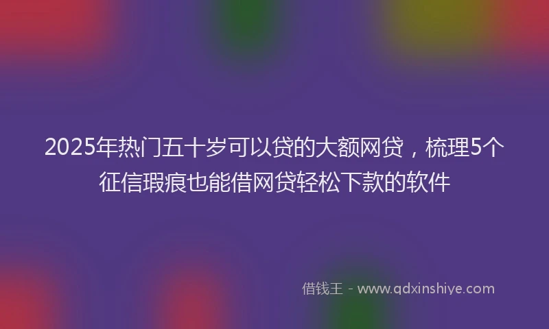 2025年热门五十岁可以贷的大额网贷，梳理5个征信瑕疵也能借网贷轻松下款的软件