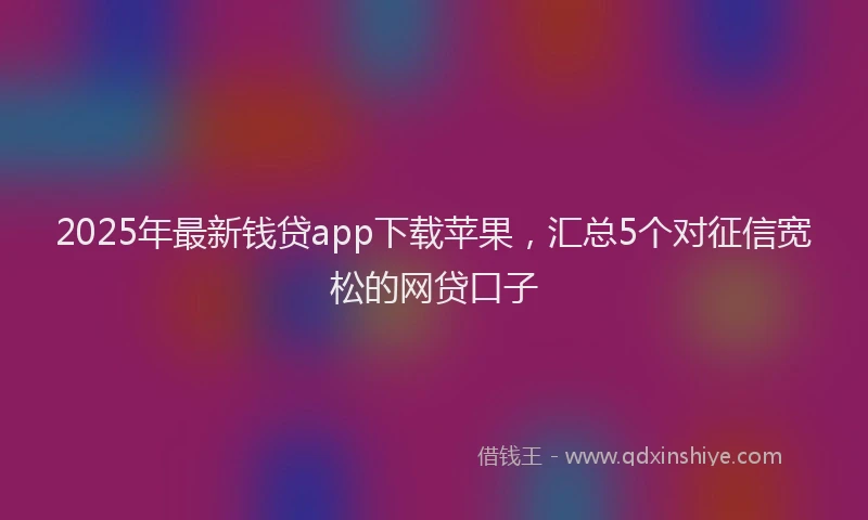 2025年最新钱贷app下载苹果，汇总5个对征信宽松的网贷口子