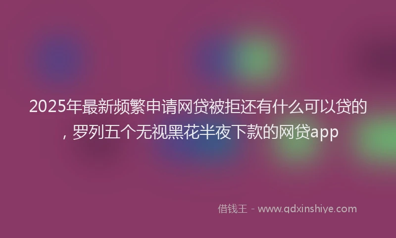 2025年最新频繁申请网贷被拒还有什么可以贷的，罗列五个无视黑花半夜下款的网贷app