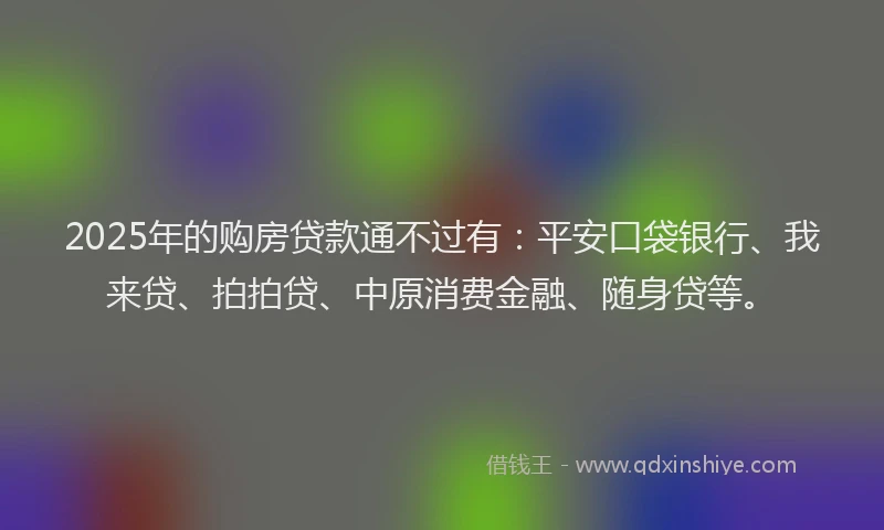 2025年的购房贷款通不过有：平安口袋银行、我来贷、拍拍贷、中原消费金融、随身贷等。
