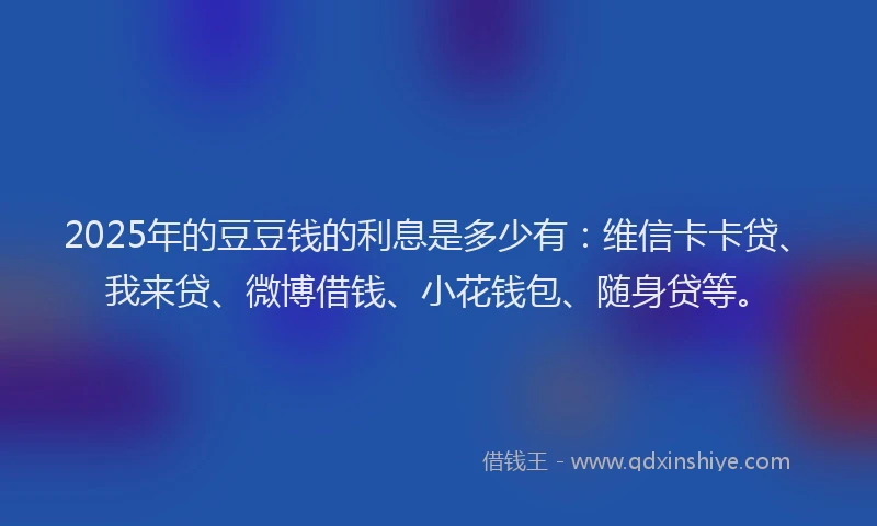 2025年的豆豆钱的利息是多少有：维信卡卡贷、我来贷、微博借钱、小花钱包、随身贷等。