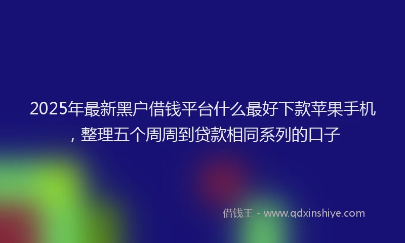 2025年最新黑户借钱平台什么最好下款苹果手机，整理五个周周到贷款相同系列的口子