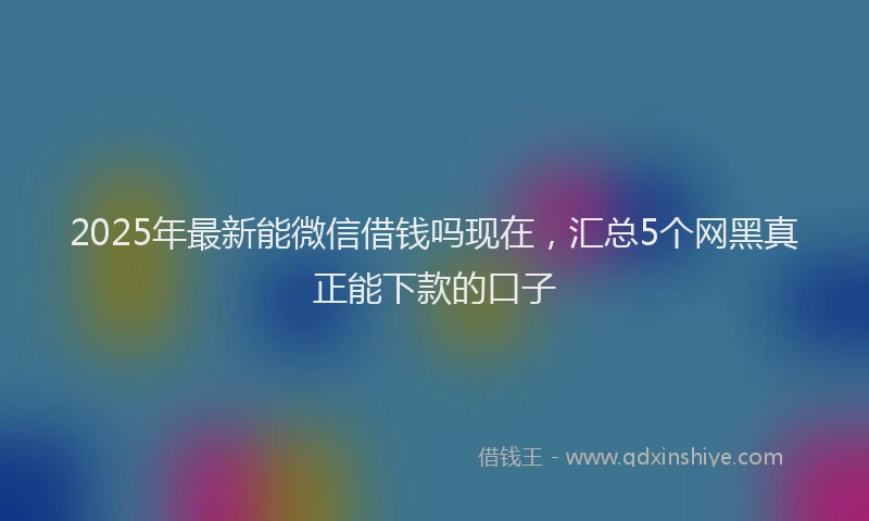 2025年最新能微信借钱吗现在，汇总5个网黑真正能下款的口子