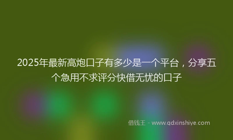 2025年最新高炮口子有多少是一个平台，分享五个急用不求评分快借无忧的口子
