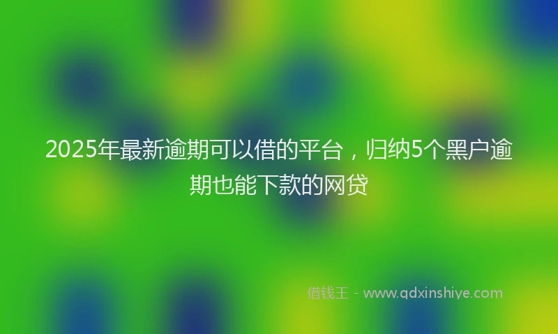 2025年最新逾期可以借的平台，归纳5个黑户逾期也能下款的网贷