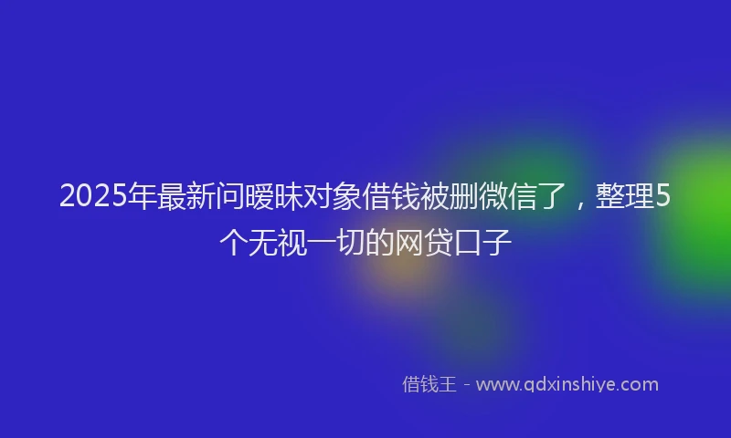 2025年最新问暧昧对象借钱被删微信了，整理5个无视一切的网贷口子