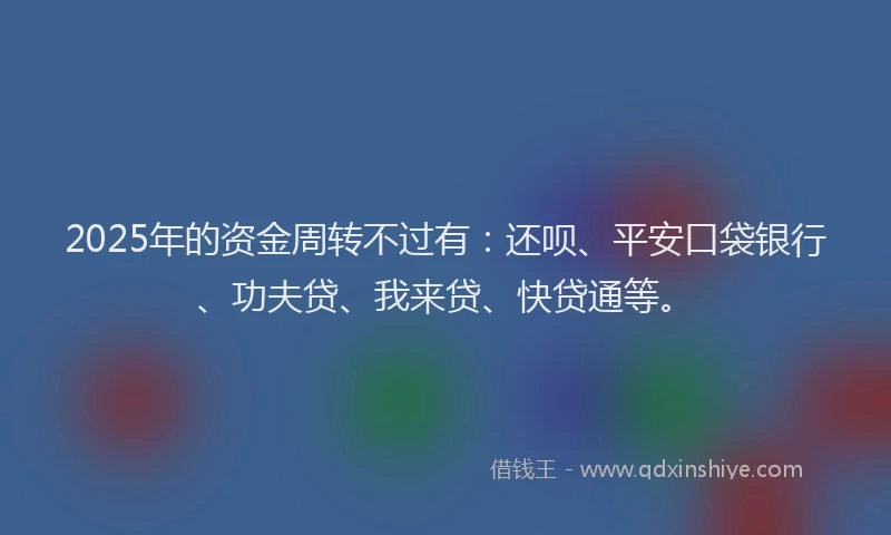 2025年的资金周转不过有：还呗、平安口袋银行、功夫贷、我来贷、快贷通等。