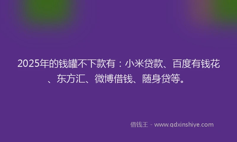 2025年的钱罐不下款有：小米贷款、百度有钱花、东方汇、微博借钱、随身贷等。