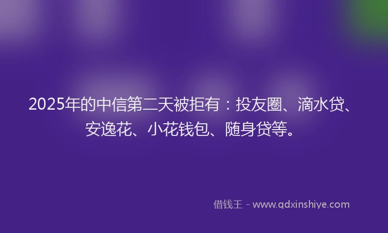 2025年的中信第二天被拒有：投友圈、滴水贷、安逸花、小花钱包、随身贷等。