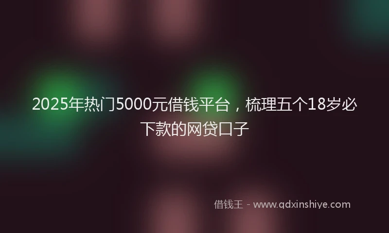 2025年热门5000元借钱平台，梳理五个18岁必下款的网贷口子