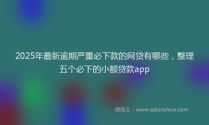 2025年最新逾期严重必下款的网贷有哪些，整理五个必下的小额贷款app