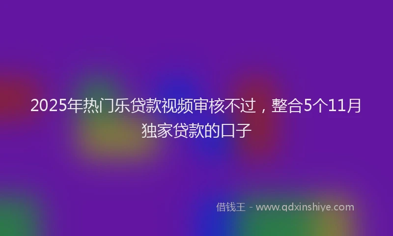 2025年热门乐贷款视频审核不过，整合5个11月独家贷款的口子