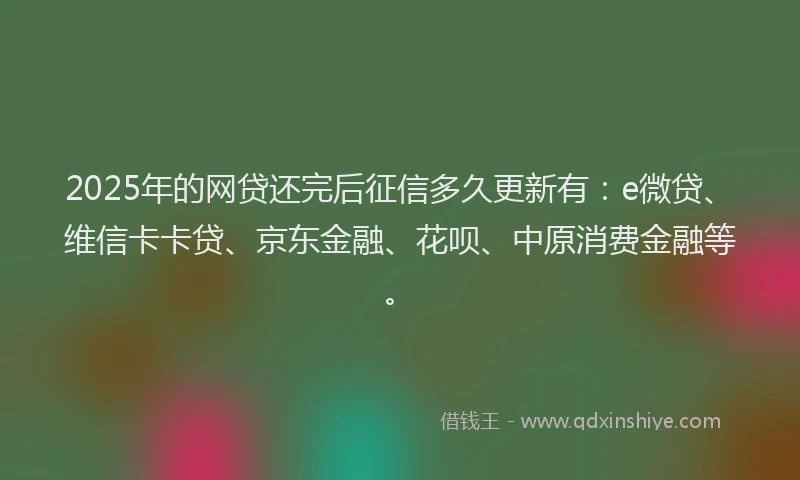 2025年的网贷还完后征信多久更新有：e微贷、维信卡卡贷、京东金融、花呗、中原消费金融等。