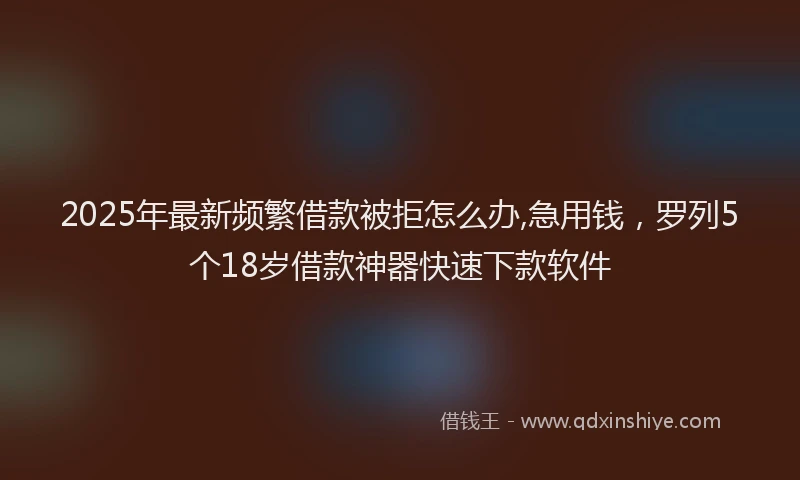 2025年最新频繁借款被拒怎么办,急用钱，罗列5个18岁借款神器快速下款软件