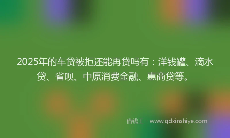 2025年的车贷被拒还能再贷吗有：洋钱罐、滴水贷、省呗、中原消费金融、惠商贷等。