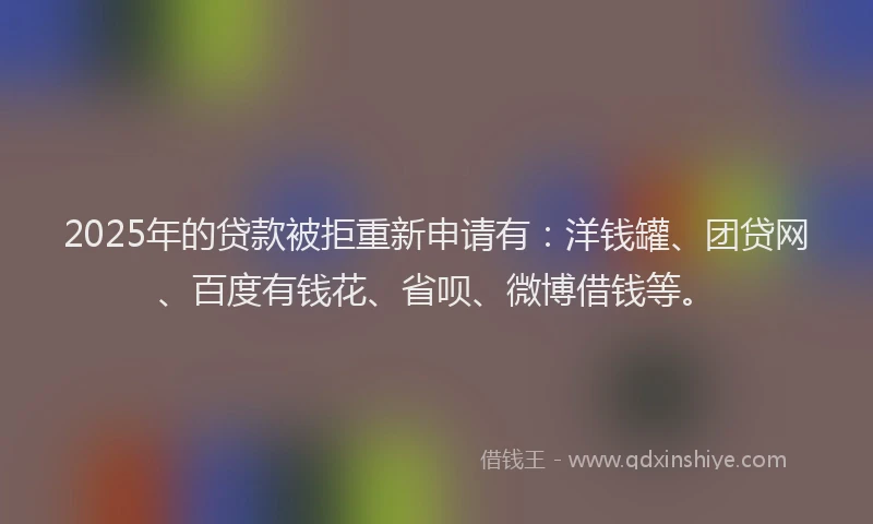 2025年的贷款被拒重新申请有：洋钱罐、团贷网、百度有钱花、省呗、微博借钱等。