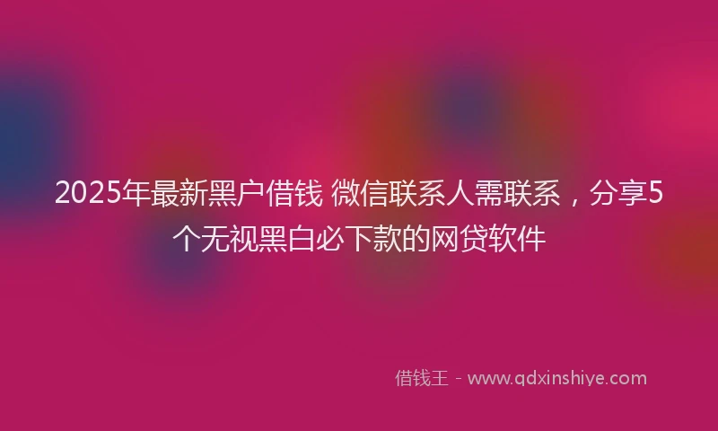 2025年最新黑户借钱 微信联系人需联系，分享5个无视黑白必下款的网贷软件