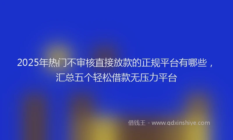 2025年热门不审核直接放款的正规平台有哪些，汇总五个轻松借款无压力平台
