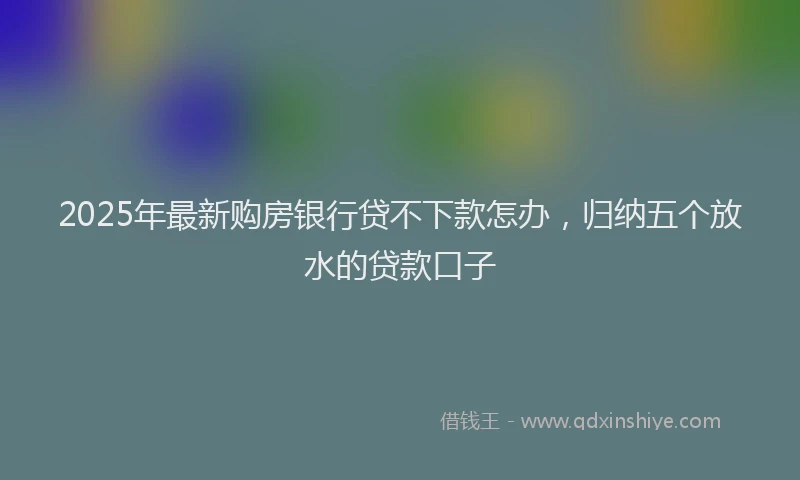 2025年最新购房银行贷不下款怎办，归纳五个放水的贷款口子
