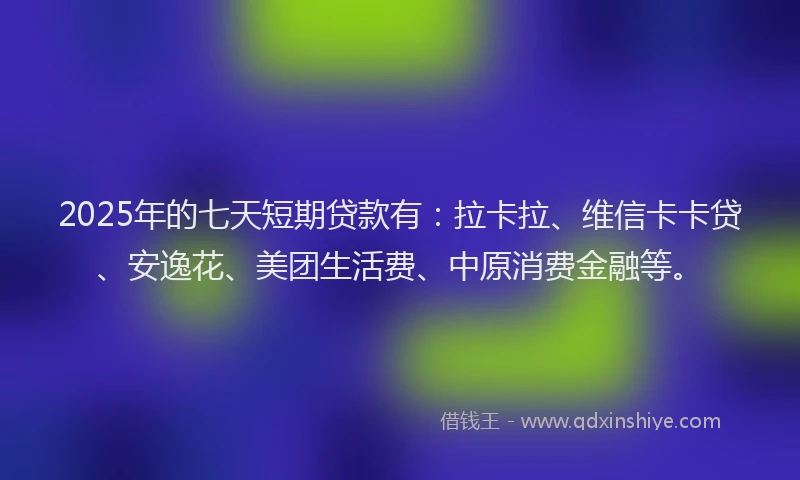 2025年的七天短期贷款有：拉卡拉、维信卡卡贷、安逸花、美团生活费、中原消费金融等。