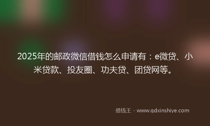 2025年的邮政微信借钱怎么申请有：e微贷、小米贷款、投友圈、功夫贷、团贷网等。