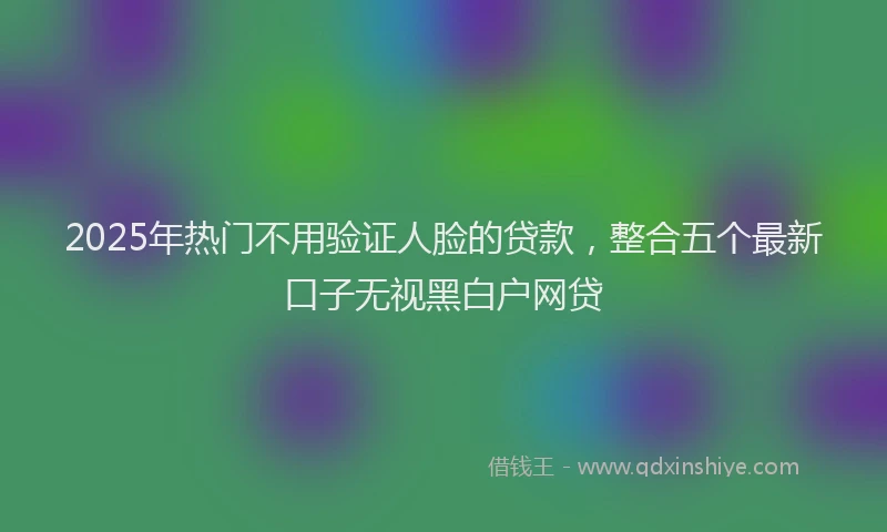 2025年热门不用验证人脸的贷款，整合五个最新口子无视黑白户网贷
