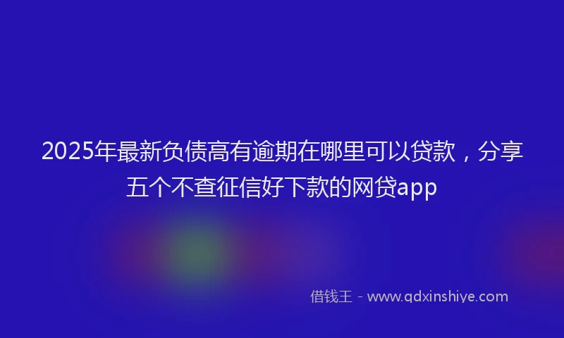 2025年最新负债高有逾期在哪里可以贷款，分享五个不查征信好下款的网贷app