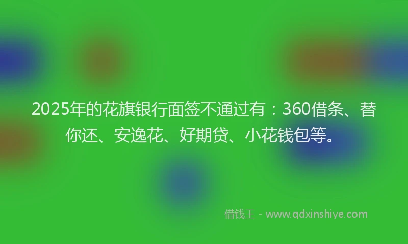 2025年的花旗银行面签不通过有：360借条、替你还、安逸花、好期贷、小花钱包等。