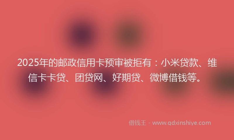 2025年的邮政信用卡预审被拒有：小米贷款、维信卡卡贷、团贷网、好期贷、微博借钱等。