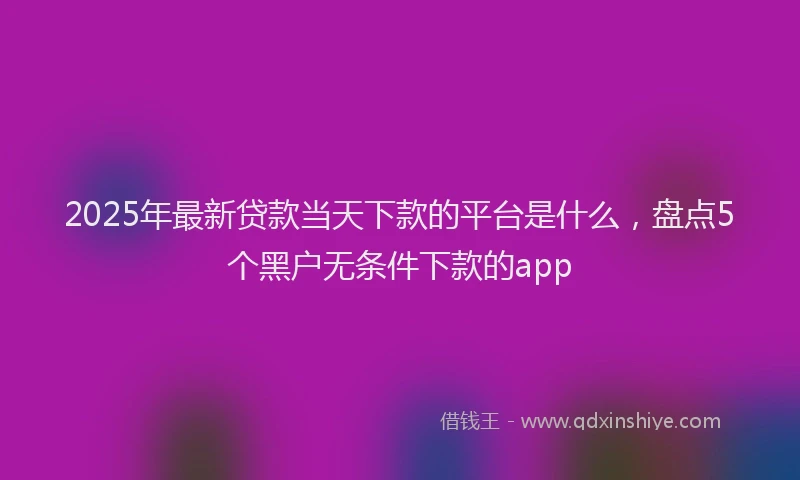 2025年最新贷款当天下款的平台是什么，盘点5个黑户无条件下款的app