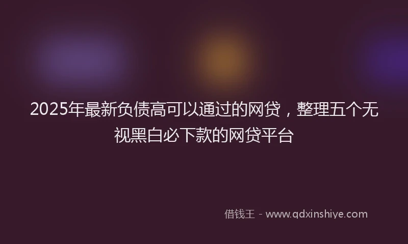 2025年最新负债高可以通过的网贷，整理五个无视黑白必下款的网贷平台