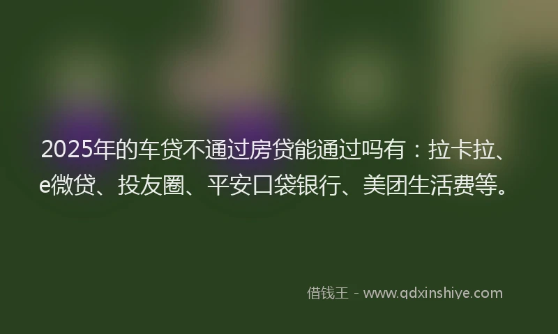 2025年的车贷不通过房贷能通过吗有:拉卡拉、e微贷、投友圈、平安口袋银行、美团生活费等。