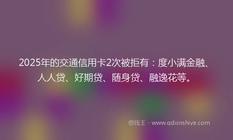 2025年的交通信用卡2次被拒有：度小满金融、人人贷、好期贷、随身贷、融逸花等。