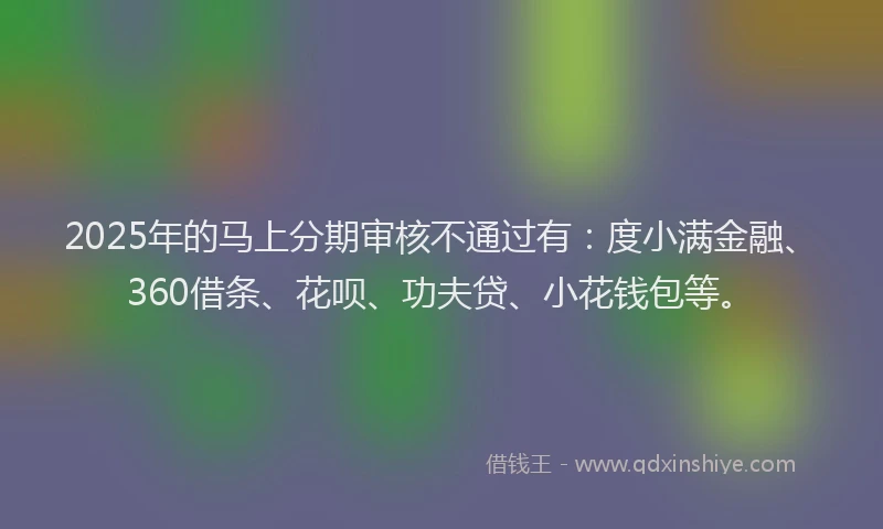 2025年的马上分期审核不通过有：度小满金融、360借条、花呗、功夫贷、小花钱包等。