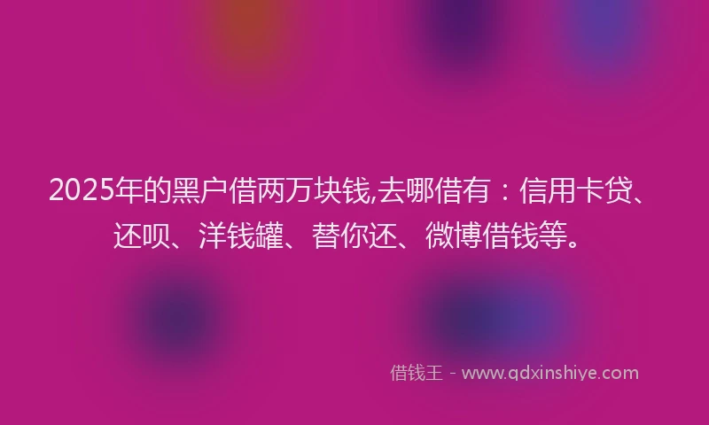 2025年的黑户借两万块钱,去哪借有：信用卡贷、还呗、洋钱罐、替你还、微博借钱等。