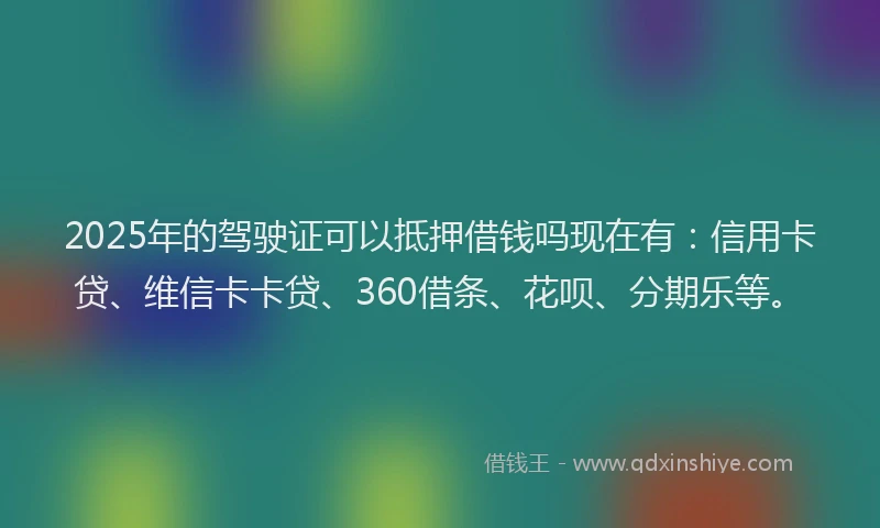 2025年的驾驶证可以抵押借钱吗现在有：信用卡贷、维信卡卡贷、360借条、花呗、分期乐等。