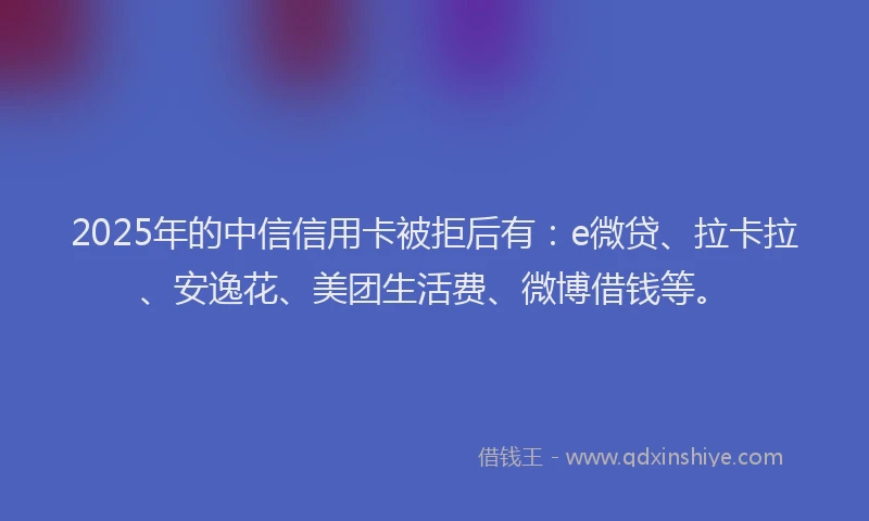 2025年的中信信用卡被拒后有：e微贷、拉卡拉、安逸花、美团生活费、微博借钱等。