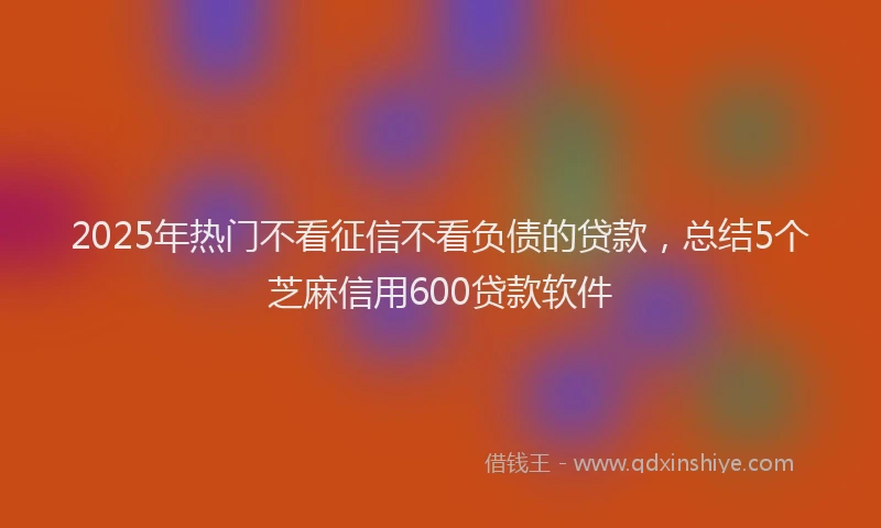2025年热门不看征信不看负债的贷款，总结5个芝麻信用600贷款软件