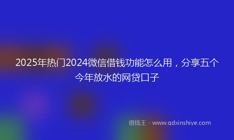 2025年热门2024微信借钱功能怎么用，分享五个今年放水的网贷口子