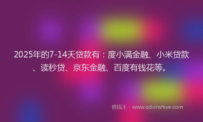 2025年的7-14天贷款有：度小满金融、小米贷款、读秒贷、京东金融、百度有钱花等。