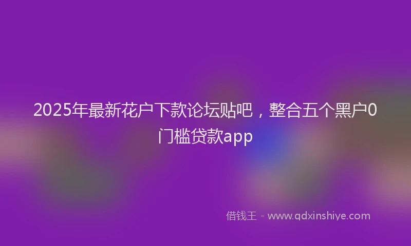 2025年最新花户下款论坛贴吧，整合五个黑户0门槛贷款app