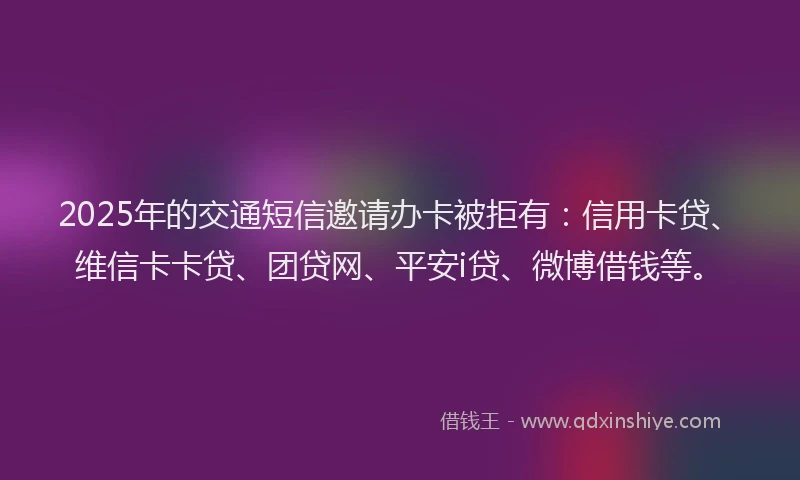 2025年的交通短信邀请办卡被拒有：信用卡贷、维信卡卡贷、团贷网、平安i贷、微博借钱等。