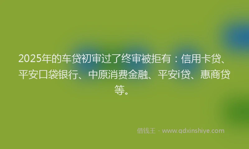 2025年的车贷初审过了终审被拒有：信用卡贷、平安口袋银行、中原消费金融、平安i贷、惠商贷等。