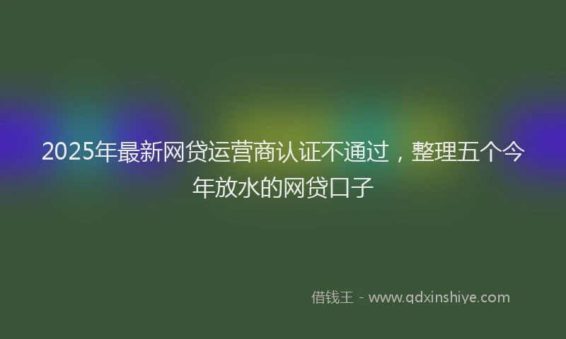 2025年最新网贷运营商认证不通过，整理五个今年放水的网贷口子