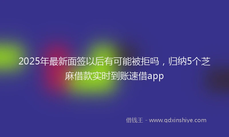 2025年最新面签以后有可能被拒吗，归纳5个芝麻借款实时到账速借app