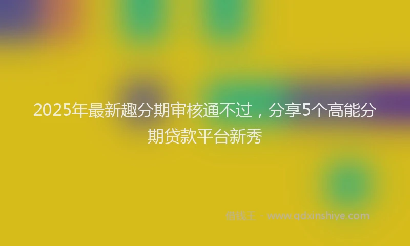 2025年最新趣分期审核通不过，分享5个高能分期贷款平台新秀
