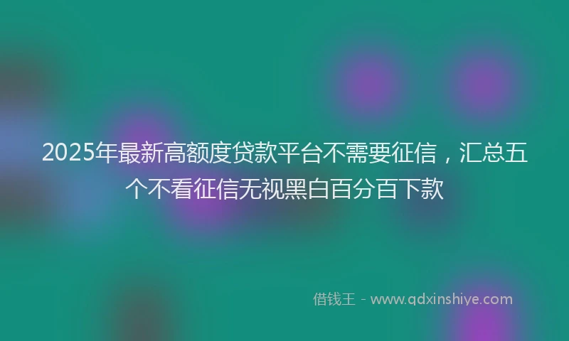 2025年最新高额度贷款平台不需要征信，汇总五个不看征信无视黑白百分百下款
